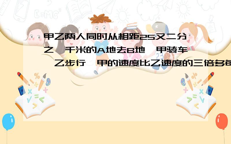 甲乙两人同时从相距25又二分之一千米的A地去B地,甲骑车,乙步行,甲的速度比乙速度的三倍多每小时一千米甲到达B地后停留45分钟,然后从B地返回A地,在途中遇见乙,这时距他们出发的时间恰好3