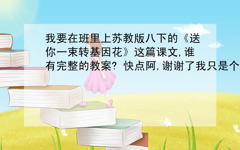 我要在班里上苏教版八下的《送你一束转基因花》这篇课文,谁有完整的教案? 快点阿,谢谢了我只是个学生啊啊啊,不用太专业,但不能太短的,我们的课有45分钟呐,还要有板书的内容,谢谢啊谢