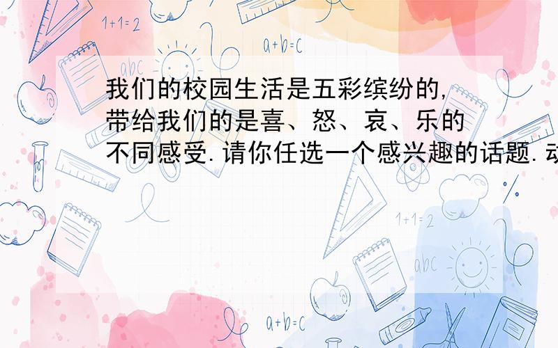 我们的校园生活是五彩缤纷的,带给我们的是喜、怒、哀、乐的不同感受.请你任选一个感兴趣的话题.动笔写一写你的校园生活,要写出真情实感,字数在450字左右,不得出现真实的校名、地名、