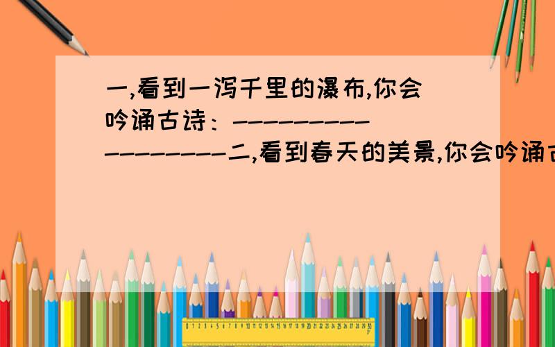 一,看到一泻千里的瀑布,你会吟诵古诗：-----------------二,看到春天的美景,你会吟诵古诗：------------------第三,每周一练.用上“千之百态、流连忘返、五彩缤纷”写一段通顺、连贯的话.----------