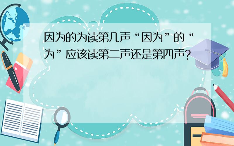 因为的为读第几声“因为”的“为”应该读第二声还是第四声?