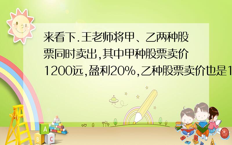 来看下.王老师将甲、乙两种股票同时卖出,其中甲种股票卖价1200远,盈利20%,乙种股票卖价也是1200元,但亏损20%,问王老师两股股票合计是盈还是亏?将4004将去他的1/2,加上余下的1/3,再减去和的1/4,