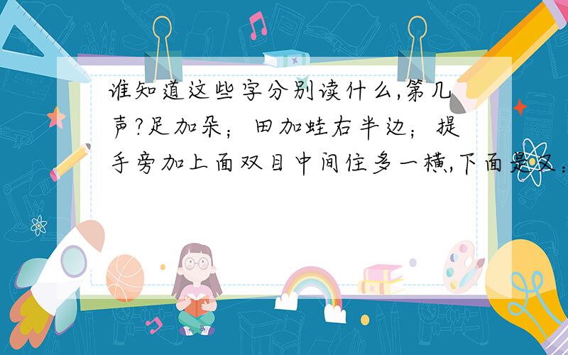 谁知道这些字分别读什么,第几声?足加朵；田加蛙右半边；提手旁加上面双目中间住多一横,下面是又：绞丝旁加妥；日加吾；钅加上面是自,下面是木；公下面加瓦；口加齿；白下面加巾；钅