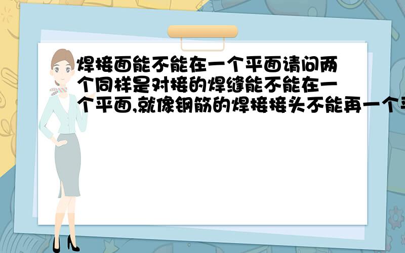 焊接面能不能在一个平面请问两个同样是对接的焊缝能不能在一个平面,就像钢筋的焊接接头不能再一个平面内一样,对于对接焊缝或角焊缝能不能在一个面上?谢谢！！我是希望看看，有没有