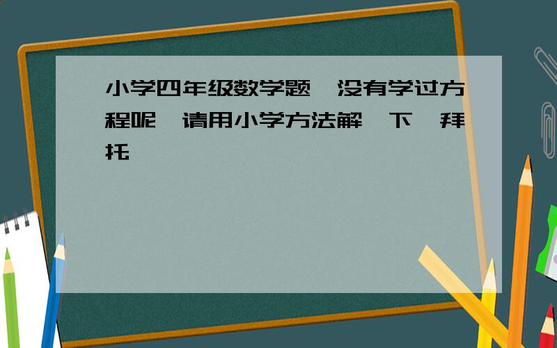 小学四年级数学题,没有学过方程呢,请用小学方法解一下,拜托