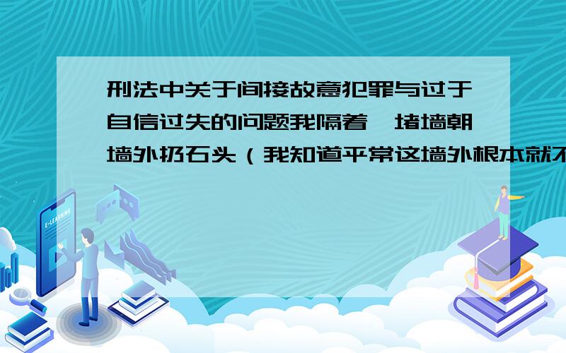 刑法中关于间接故意犯罪与过于自信过失的问题我隔着一堵墙朝墙外扔石头（我知道平常这墙外根本就不会有人走过,但这次就是有人走过了）,我是成立间接故意犯罪（明知可能放任）还是