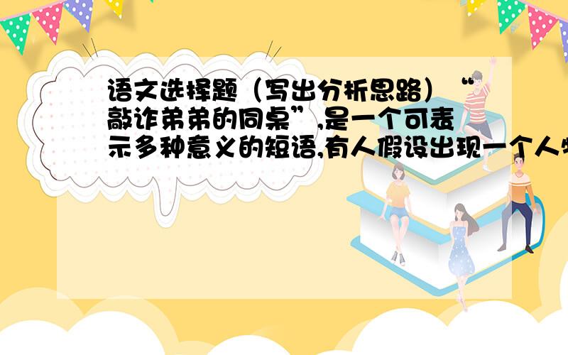 语文选择题（写出分析思路）“敲诈弟弟的同桌”,是一个可表示多种意义的短语,有人假设出现一个人物“张三”,并推导出以下四种意义,其中不可能的是.A.张三敲诈自己弟弟的同桌.B.张三的