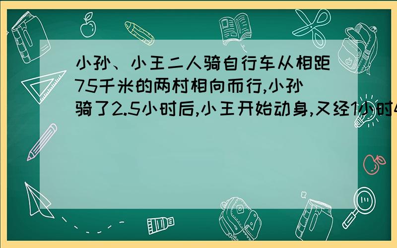 小孙、小王二人骑自行车从相距75千米的两村相向而行,小孙骑了2.5小时后,小王开始动身,又经1小时40分钟两人相遇,已知小王的速度比小孙每小时快2.5千米,求两人速度