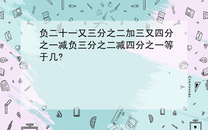 负二十一又三分之二加三又四分之一减负三分之二减四分之一等于几?