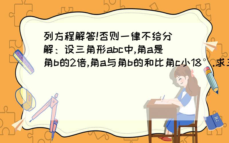 列方程解答!否则一律不给分 解：设三角形abc中,角a是角b的2倍,角a与角b的和比角c小18°.求三个角的度数.这是一个什么三角形?