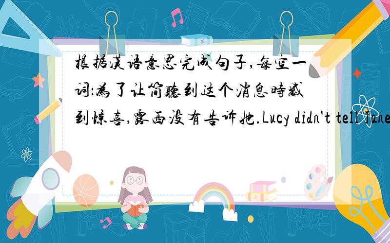 根据汉语意思完成句子,每空一词：为了让简听到这个消息时感到惊喜,露西没有告诉她.Lucy didn't tell Jane the good news __ __ __ __ __ __ at it.