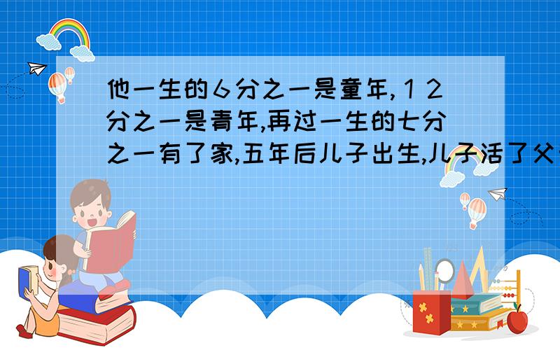 他一生的６分之一是童年,１２分之一是青年,再过一生的七分之一有了家,五年后儿子出生,儿子活了父亲的二分之一.父亲活了多少岁?等我有了分就给,