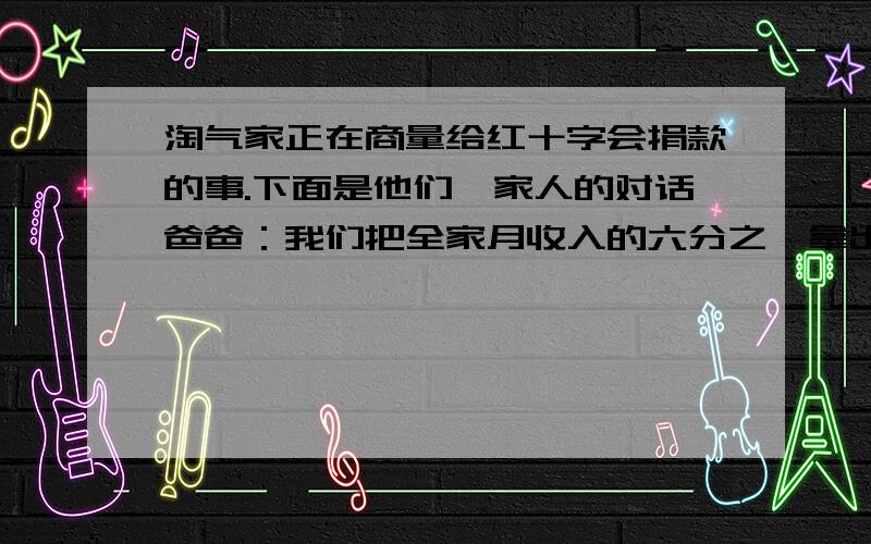 淘气家正在商量给红十字会捐款的事.下面是他们一家人的对话爸爸：我们把全家月收入的六分之一拿出来捐给十字会.妈妈：再多些吧,拿出全月收入的25%.淘气：我计算了,这样就多捐了560元.