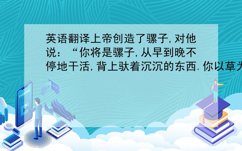 英语翻译上帝创造了骡子,对他说：“你将是骡子,从早到晚不停地干活,背上驮着沉沉的东西.你以草为食,没有智力.你将活40年.”骡子回答说：“照这样活40年可受不了.请最多让我活20年吧.”