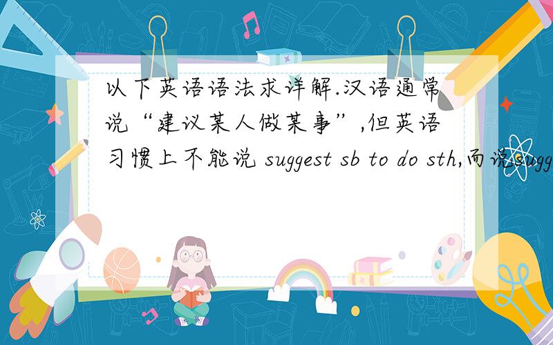 以下英语语法求详解.汉语通常说“建议某人做某事”,但英语习惯上不能说 suggest sb to do sth,而说suggest sb’s [sb]doing sth.也就是说,suggest sb’s [sb]doing sthsuggest 后不仅不接不定式,而且也不接不定