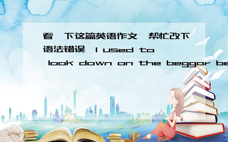 看一下这篇英语作文,帮忙改下语法错误,I used to look down on the beggar before that day.That day Dad and I went shopping.On our way home,we met one beggar,an old man with dirty clothing,who asked my father to give him some money.My fat