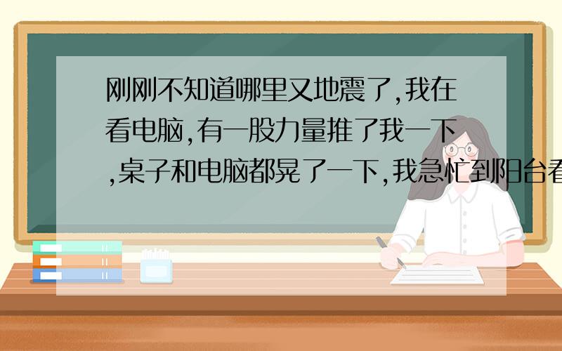 刚刚不知道哪里又地震了,我在看电脑,有一股力量推了我一下,桌子和电脑都晃了一下,我急忙到阳台看看,发现晾衣架还有衣服都在晃