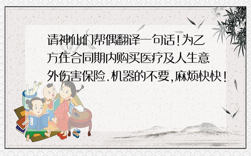 请神仙们帮偶翻译一句话!为乙方在合同期内购买医疗及人生意外伤害保险.机器的不要,麻烦快快!