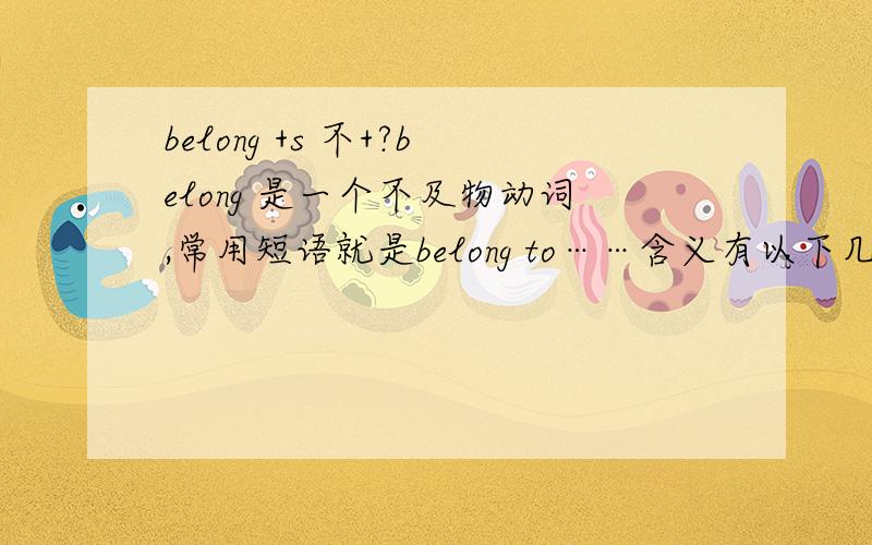 belong +s 不+?belong 是一个不及物动词,常用短语就是belong to……含义有以下几种.1.属于；为…的财产 It has belonged to our family for a long time.它成为我们的家产已很多年了.That book belongs to me.那本书