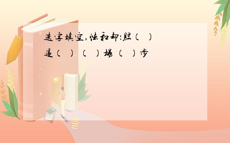 选字填空,怯和却：胆（ ） 退（ ） （ ）场 （ ）步