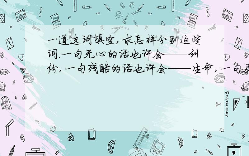 一道选词填空,求怎样分别这些词.一句无心的话也许会——纠纷,一句残酷的话也许会——生命,一句及时的话也许会——紧张,一句知心的话也许会愈合伤口、——他人.A.惹起 毁坏 消除 救护 B