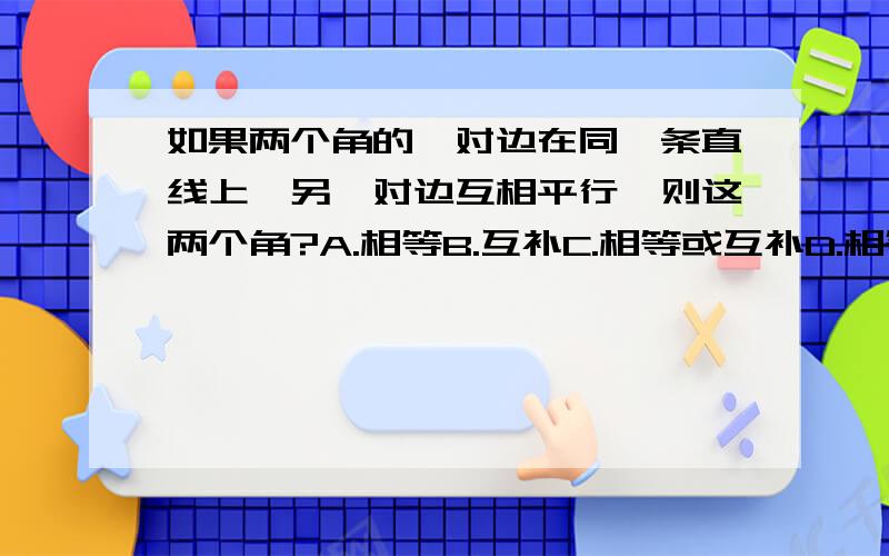 如果两个角的一对边在同一条直线上,另一对边互相平行,则这两个角?A.相等B.互补C.相等或互补D.相等且互补