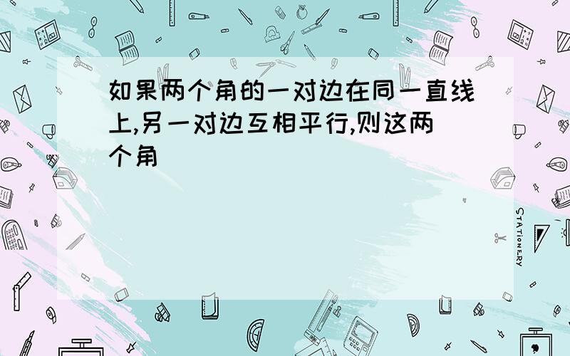 如果两个角的一对边在同一直线上,另一对边互相平行,则这两个角___