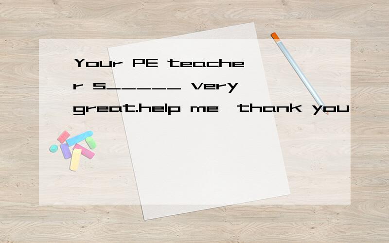 Your PE teacher s_____ very great.help me,thank you
