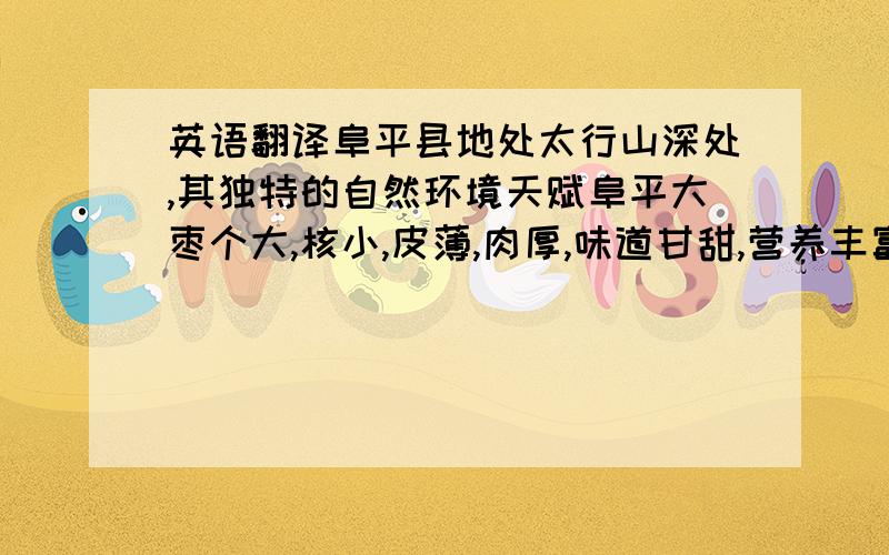 英语翻译阜平县地处太行山深处,其独特的自然环境天赋阜平大枣个大,核小,皮薄,肉厚,味道甘甜,营养丰富,药用价值高等特点,享有天然多维蜜丸和益寿果之美称.大枣内含葡萄糖,果糖,蔗糖,低