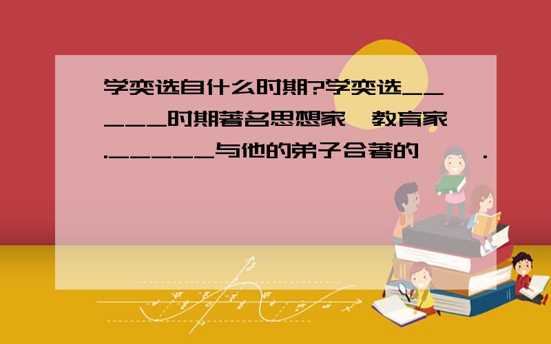 学奕选自什么时期?学奕选_____时期著名思想家、教育家._____与他的弟子合著的《 》.