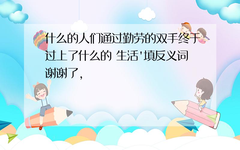 什么的人们通过勤劳的双手终于过上了什么的 生活'填反义词谢谢了,