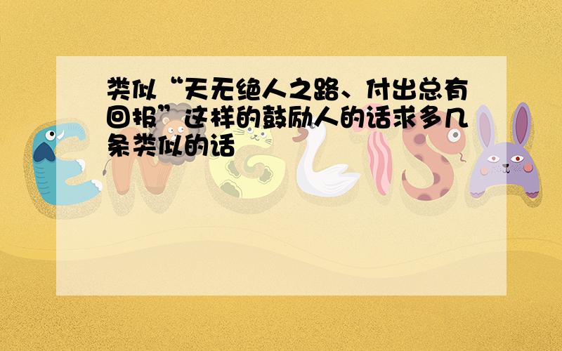 类似“天无绝人之路、付出总有回报”这样的鼓励人的话求多几条类似的话