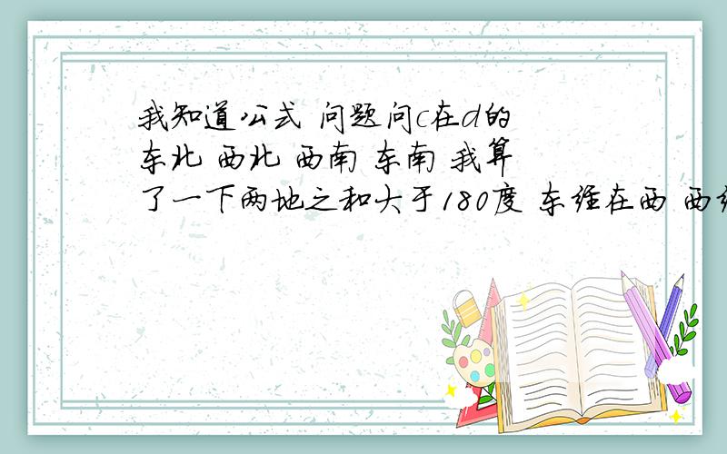 我知道公式 问题问c在d的 东北 西北 西南 东南 我算了一下两地之和大于180度 东经在西 西经在东 应该在东北方向呀 求解 求高人 谢谢啦