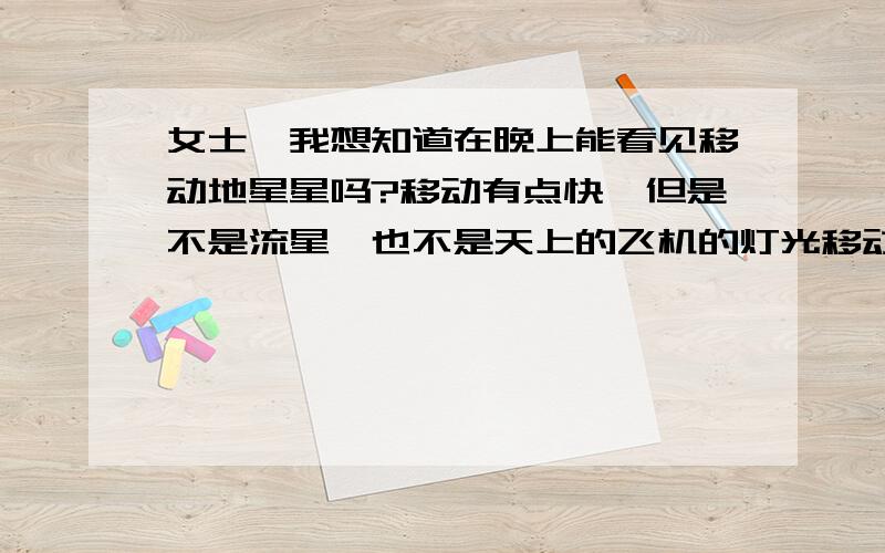 女士,我想知道在晚上能看见移动地星星吗?移动有点快,但是不是流星,也不是天上的飞机的灯光移动速度比天上的飞机发出灯光的速度还快点,请问会有这种我说的星星吗?