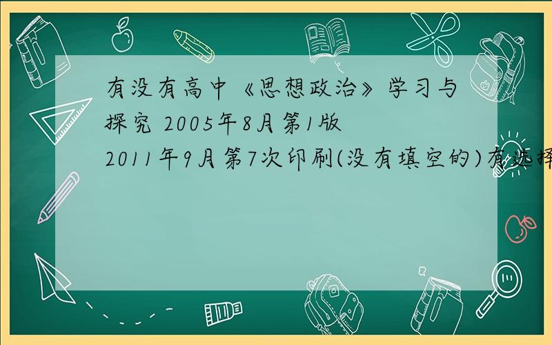 有没有高中《思想政治》学习与探究 2005年8月第1版 2011年9月第7次印刷(没有填空的)有选择 简答 分析说明题 社会调查和社会时间活动 没有填空!没有填空!