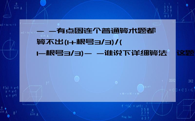 - -有点困连个普通算术题都算不出(1+根号3/3)/(1-根号3/3)- -谁说下详细算法,这题答案是2+根号3 1+根号3/3分子分数线1-根号3/3分母=2+根号3怎么算的