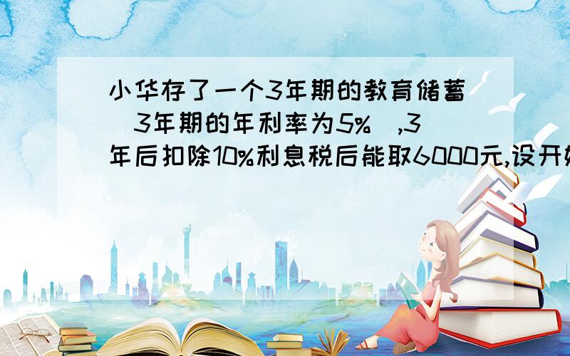 小华存了一个3年期的教育储蓄(3年期的年利率为5%),3年后扣除10%利息税后能取6000元,设开始存入为x元,方程应列为?