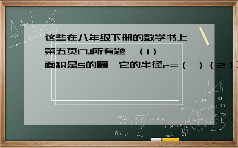 这些在八年级下册的数学书上,第五页17.1所有题,（1）面积是S的圆,它的半径r=（ ）（2）正方形的面积是8X的二次方,他的周长C=（ ）（3）X为何值时,下列句子在实数范围内有意义?1、根号下X-2