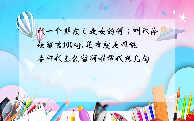 我一个朋友（是女的啊）叫我给他留言100句,还有就是谁能告诉我怎么留啊谁帮我想几句