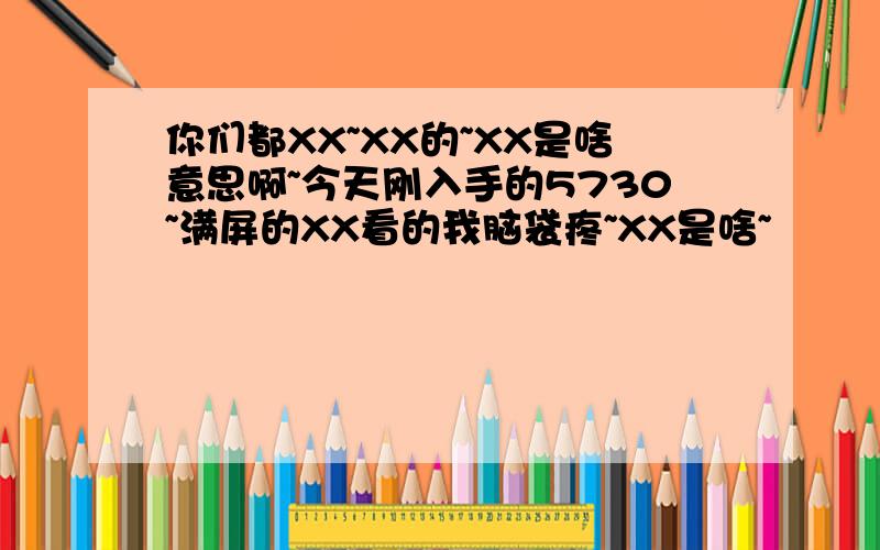 你们都XX~XX的~XX是啥意思啊~今天刚入手的5730~满屏的XX看的我脑袋疼~XX是啥~