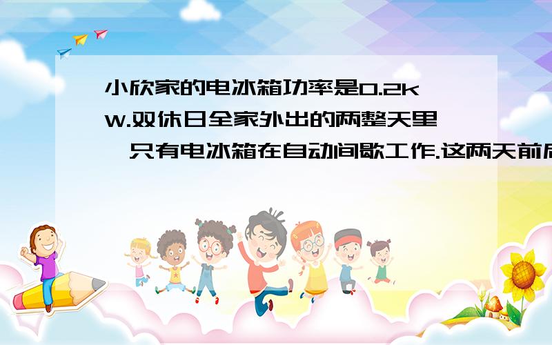 小欣家的电冰箱功率是0.2kW.双休日全家外出的两整天里,只有电冰箱在自动间歇工作.这两天前后,电能表示数如功率是0.2kW.双休日全家外出的两整天里,只有电冰箱在自动间歇工作.这两天前后,