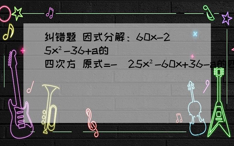 纠错题 因式分解：60x-25x²-36+a的四次方 原式=-（25x²-60x+36-a的四次方） =-（5x-6+a²）（5x-6-a²）