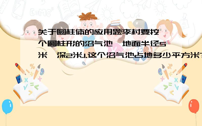 关于圆柱体的应用题李村要挖一个圆柱形的沼气池,地面半径5米,深2米.1.这个沼气池占地多少平方米?2.在沼气池的侧面和下底抹上水泥,抹上水泥的面积多少平方米?3.这个沼气池的容积多少立