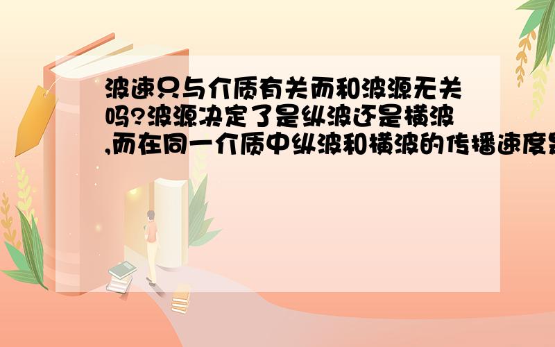 波速只与介质有关而和波源无关吗?波源决定了是纵波还是横波,而在同一介质中纵波和横波的传播速度是不一样的.所以我觉得波速和波源有关系.但是参考答案上说是错的,