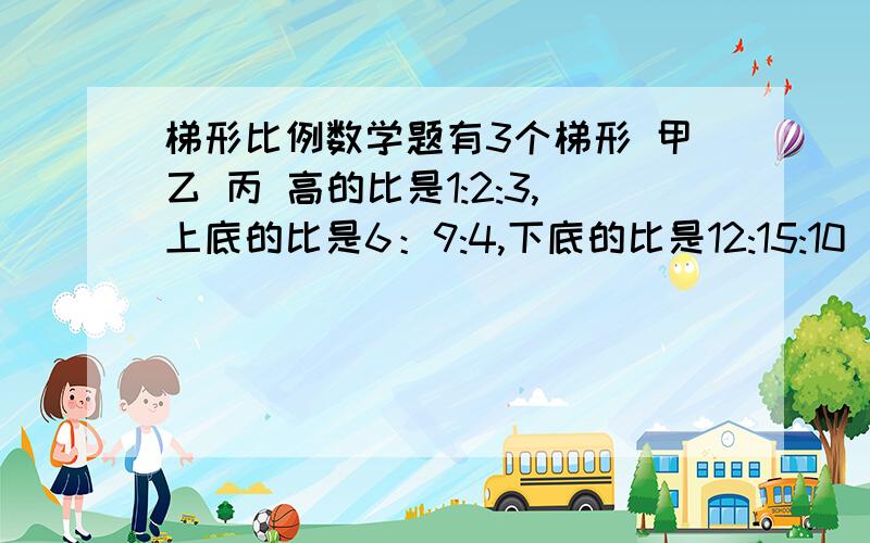 梯形比例数学题有3个梯形 甲乙 丙 高的比是1:2:3,上底的比是6：9:4,下底的比是12:15:10 甲的面积是100平方厘米,求乙丙的面积比