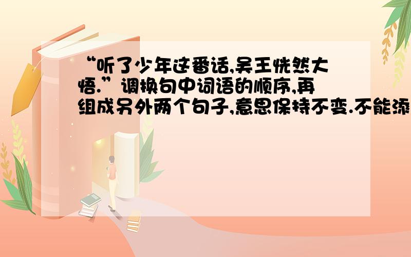 “听了少年这番话,吴王恍然大悟.”调换句中词语的顺序,再组成另外两个句子,意思保持不变.不能添字或缺字