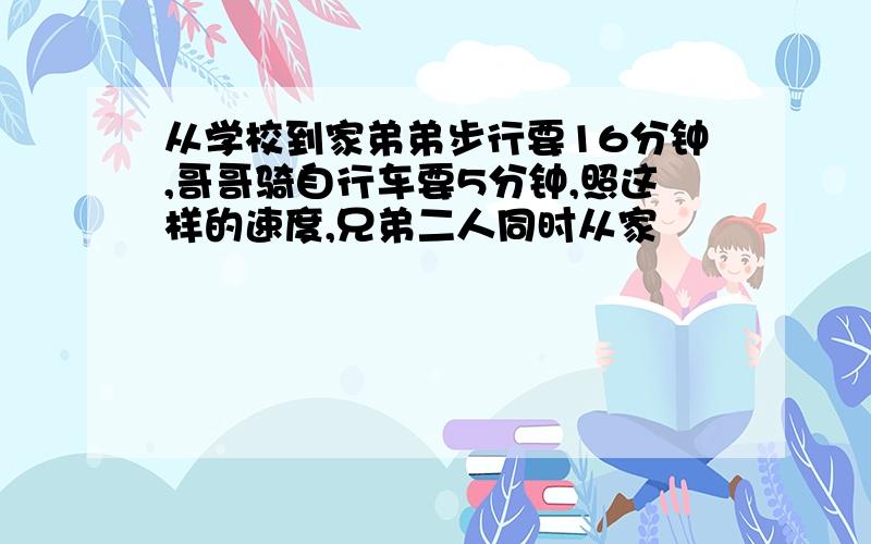 从学校到家弟弟步行要16分钟,哥哥骑自行车要5分钟,照这样的速度,兄弟二人同时从家