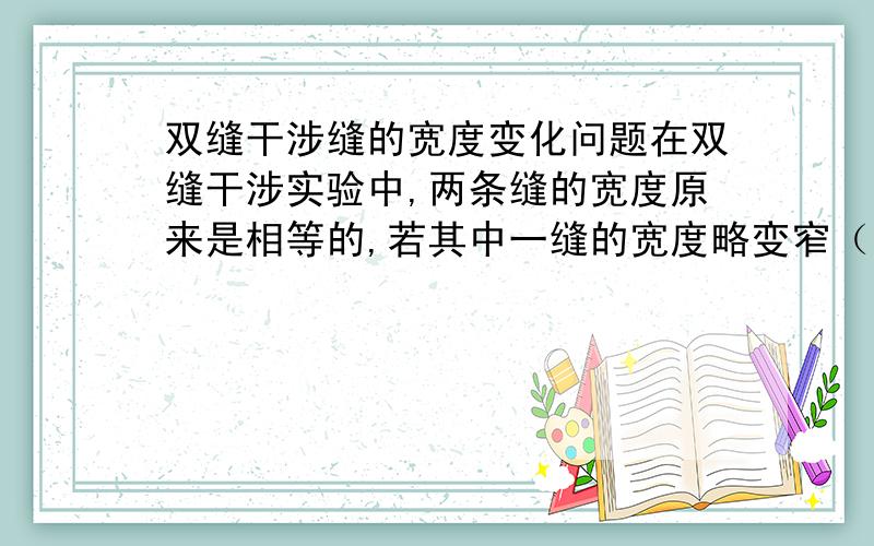 双缝干涉缝的宽度变化问题在双缝干涉实验中,两条缝的宽度原来是相等的,若其中一缝的宽度略变窄（缝中心位置不变）,则（ ）干涉条纹的间距不变,但原极小处的强度不再为零.为什么?