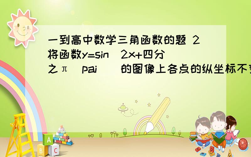 一到高中数学三角函数的题 2将函数y=sin(2x+四分之π（pai）)的图像上各点的纵坐标不变,横坐标伸长到原来的2倍,再向右平移四分之pai个单位 ,所得到的图像解析式是什么?要详解 3q