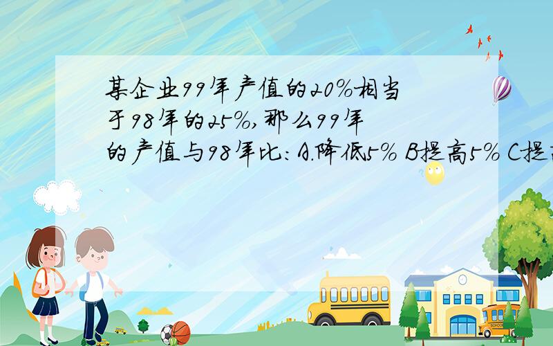 某企业99年产值的20％相当于98年的25％,那么99年的产值与98年比：A.降低5％ B提高5％ C提高20％ D提高5％